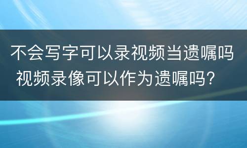 不会写字可以录视频当遗嘱吗 视频录像可以作为遗嘱吗?