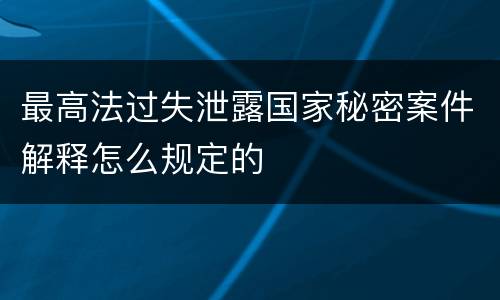 最高法过失泄露国家秘密案件解释怎么规定的