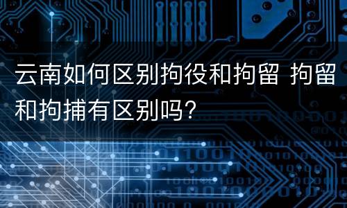 云南如何区别拘役和拘留 拘留和拘捕有区别吗?