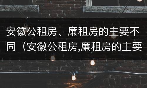 安徽公租房、廉租房的主要不同（安徽公租房,廉租房的主要不同点）