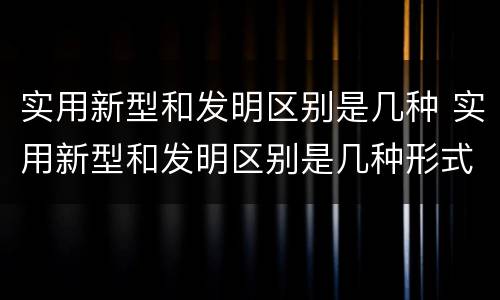 实用新型和发明区别是几种 实用新型和发明区别是几种形式