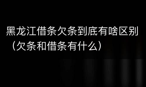 黑龙江借条欠条到底有啥区别（欠条和借条有什么）