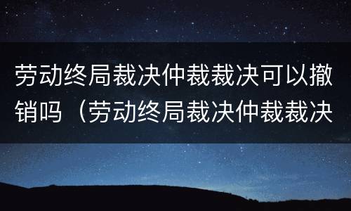 劳动终局裁决仲裁裁决可以撤销吗（劳动终局裁决仲裁裁决可以撤销吗怎么办）