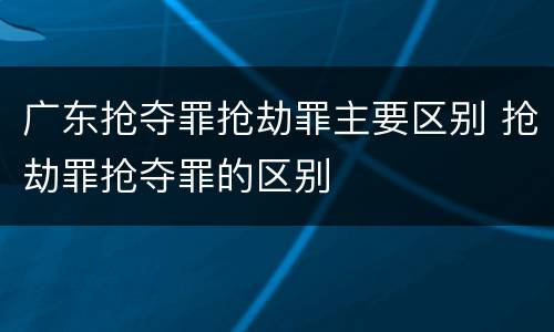 广东抢夺罪抢劫罪主要区别 抢劫罪抢夺罪的区别
