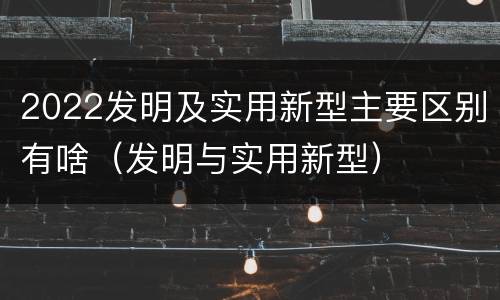 2022发明及实用新型主要区别有啥（发明与实用新型）
