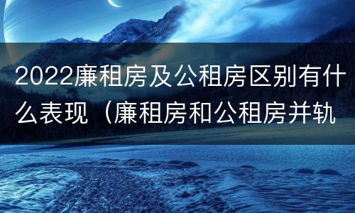 2022廉租房及公租房区别有什么表现（廉租房和公租房并轨了吗）