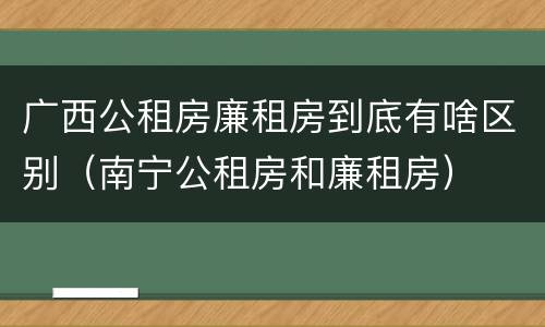 广西公租房廉租房到底有啥区别（南宁公租房和廉租房）