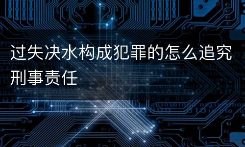 过失决水构成犯罪的怎么追究刑事责任