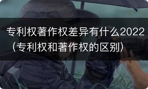 专利权著作权差异有什么2022（专利权和著作权的区别）