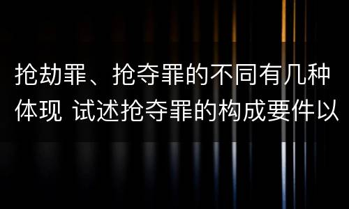 抢劫罪、抢夺罪的不同有几种体现 试述抢夺罪的构成要件以及与抢劫罪的区别