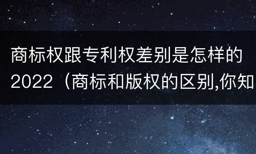 商标权跟专利权差别是怎样的2022（商标和版权的区别,你知道多少?）