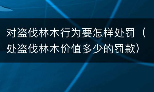 对盗伐林木行为要怎样处罚（处盗伐林木价值多少的罚款）