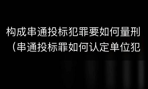 构成串通投标犯罪要如何量刑（串通投标罪如何认定单位犯罪）