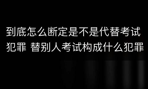 到底怎么断定是不是代替考试犯罪 替别人考试构成什么犯罪