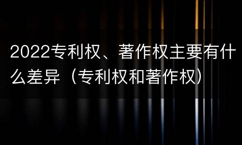 2022专利权、著作权主要有什么差异（专利权和著作权）