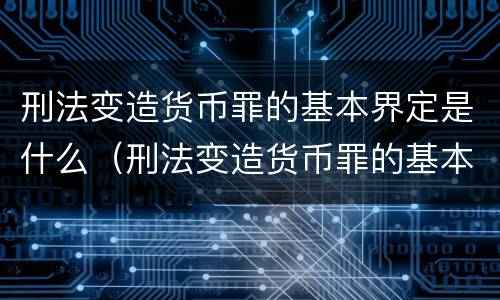 刑法变造货币罪的基本界定是什么（刑法变造货币罪的基本界定是什么意思）