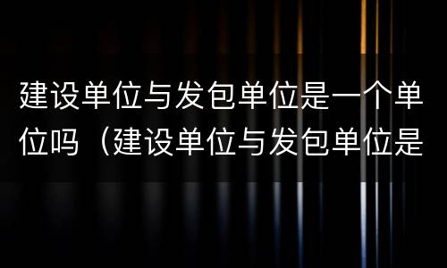 建设单位与发包单位是一个单位吗（建设单位与发包单位是一个单位吗）