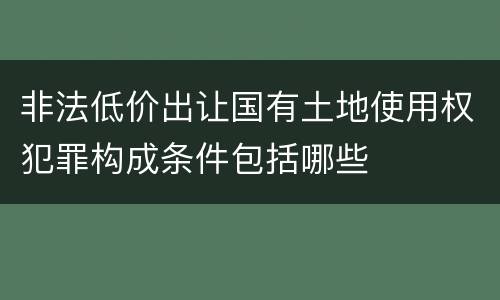 非法低价出让国有土地使用权犯罪构成条件包括哪些