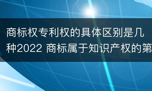 商标权专利权的具体区别是几种2022 商标属于知识产权的第几类