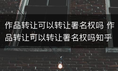 作品转让可以转让署名权吗 作品转让可以转让署名权吗知乎