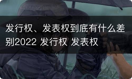 发行权、发表权到底有什么差别2022 发行权 发表权