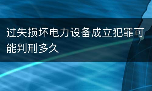 过失损坏电力设备成立犯罪可能判刑多久