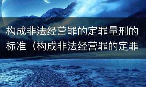 构成非法经营罪的定罪量刑的标准（构成非法经营罪的定罪量刑的标准是）