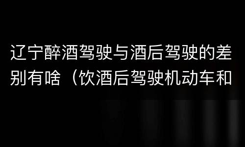 辽宁醉酒驾驶与酒后驾驶的差别有啥（饮酒后驾驶机动车和醉驾有什么区别）