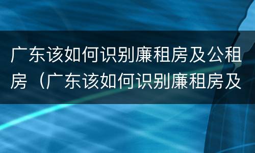 广东该如何识别廉租房及公租房（广东该如何识别廉租房及公租房名单）