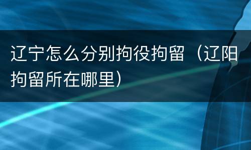 辽宁怎么分别拘役拘留(辽阳拘留所在哪里)