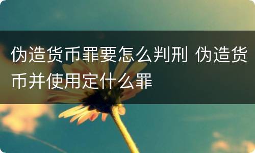 伪造货币罪要怎么判刑 伪造货币并使用定什么罪