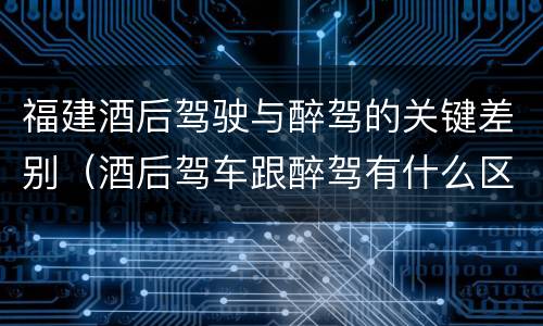 福建酒后驾驶与醉驾的关键差别（酒后驾车跟醉驾有什么区别）