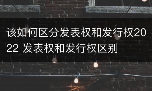 该如何区分发表权和发行权2022 发表权和发行权区别