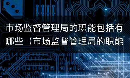 市场监督管理局的职能包括有哪些（市场监督管理局的职能包括有哪些岗位）
