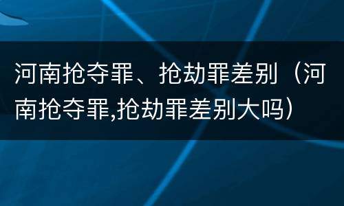 河南抢夺罪、抢劫罪差别（河南抢夺罪,抢劫罪差别大吗）