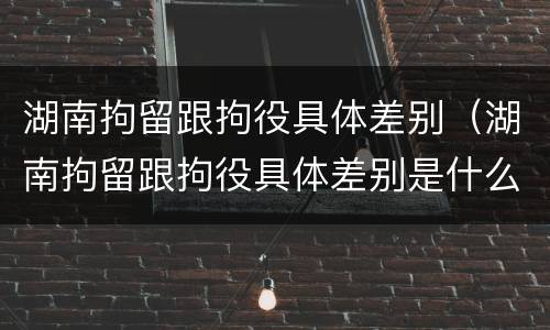 湖南拘留跟拘役具体差别（湖南拘留跟拘役具体差别是什么）