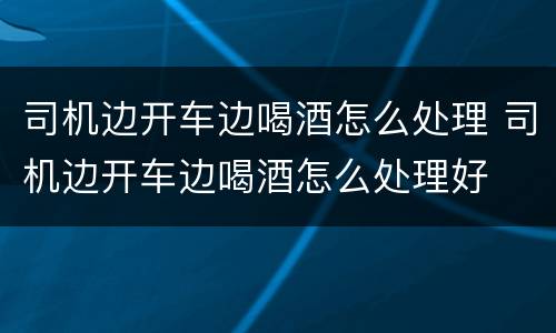 司机边开车边喝酒怎么处理 司机边开车边喝酒怎么处理好