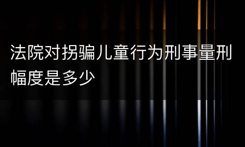法院对拐骗儿童行为刑事量刑幅度是多少