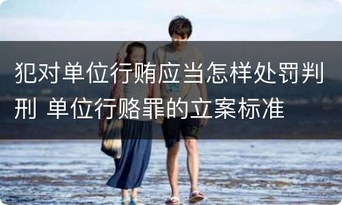 犯对单位行贿应当怎样处罚判刑 单位行赂罪的立案标准