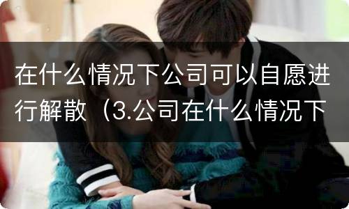 在什么情况下公司可以自愿进行解散（3.公司在什么情况下可以解散或应当解散?）