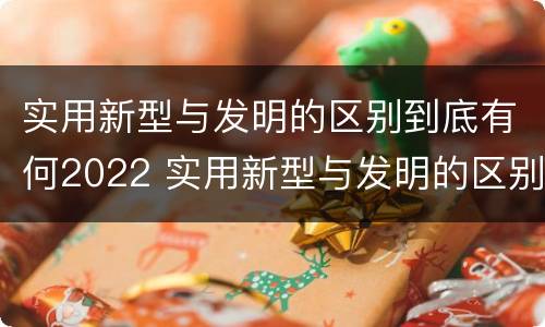 实用新型与发明的区别到底有何2022 实用新型与发明的区别是什么