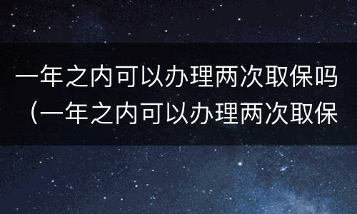 一年之内可以办理两次取保吗（一年之内可以办理两次取保吗要多久）