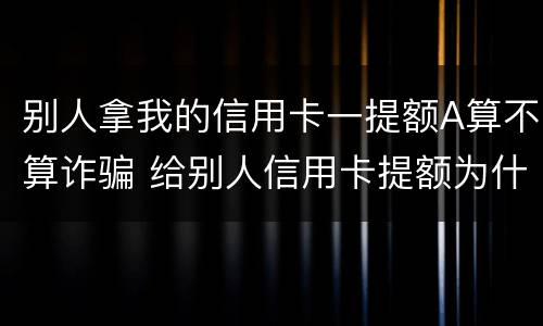 别人拿我的信用卡一提额A算不算诈骗 给别人信用卡提额为什么犯法