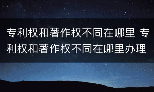 专利权和著作权不同在哪里 专利权和著作权不同在哪里办理