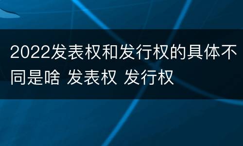 2022发表权和发行权的具体不同是啥 发表权 发行权