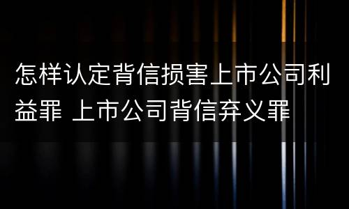 怎样认定背信损害上市公司利益罪 上市公司背信弃义罪