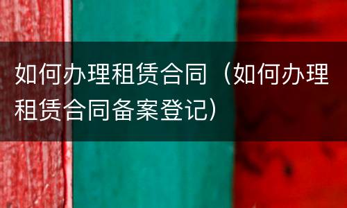 如何办理租赁合同（如何办理租赁合同备案登记）