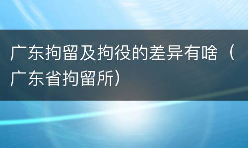 广东拘留及拘役的差异有啥（广东省拘留所）