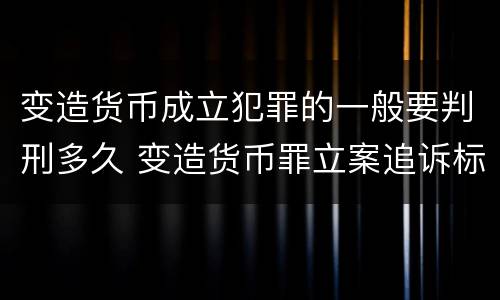 变造货币成立犯罪的一般要判刑多久 变造货币罪立案追诉标准