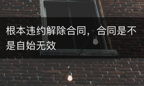 根本违约解除合同，合同是不是自始无效